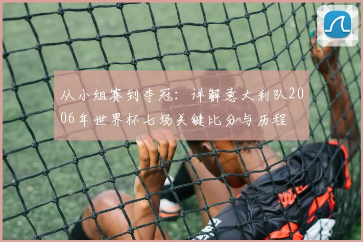 从小组赛到夺冠：详解意大利队2006年世界杯七场关键比分与历程