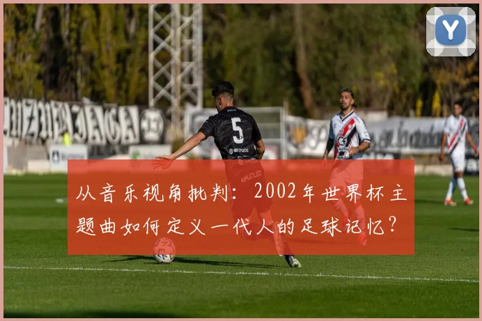 从音乐视角批判：2002年世界杯主题曲如何定义一代人的足球记忆？