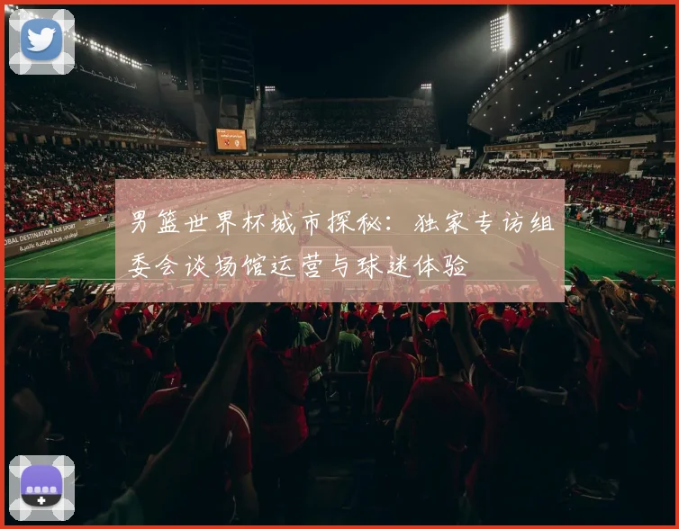 男篮世界杯城市探秘：独家专访组委会谈场馆运营与球迷体验